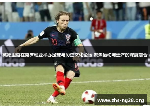 莫德里奇在克罗地亚举办足球与历史文化论坛 聚焦运动与遗产的深度融合 莫德里奇在克罗地亚举办足球与历史文化论坛 聚焦运动与遗产的深度融合