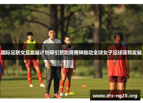 国际足联女足发展计划吸引赞助商青睐推动全球女子足球蓬勃发展 国际足联女足发展计划吸引赞助商青睐推动全球女子足球蓬勃发展