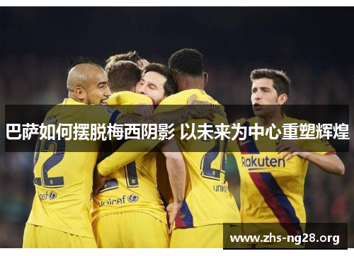 巴萨如何摆脱梅西阴影 以未来为中心重塑辉煌 巴萨如何摆脱梅西阴影 以未来为中心重塑辉煌