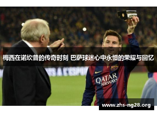 梅西在诺坎普的传奇时刻 巴萨球迷心中永恒的荣耀与回忆 梅西在诺坎普的传奇时刻 巴萨球迷心中永恒的荣耀与回忆