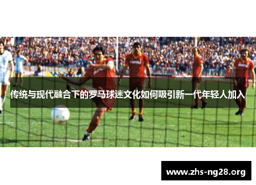 传统与现代融合下的罗马球迷文化如何吸引新一代年轻人加入 传统与现代融合下的罗马球迷文化如何吸引新一代年轻人加入