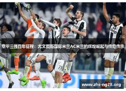 意甲三强百年征程:尤文图斯国际米兰AC米兰的辉煌崛起与传奇传承 意甲三强百年征程:尤文图斯国际米兰AC米兰的辉煌崛起与传奇传承