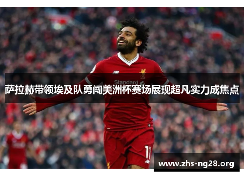 萨拉赫带领埃及队勇闯美洲杯赛场展现超凡实力成焦点 萨拉赫带领埃及队勇闯美洲杯赛场展现超凡实力成焦点
