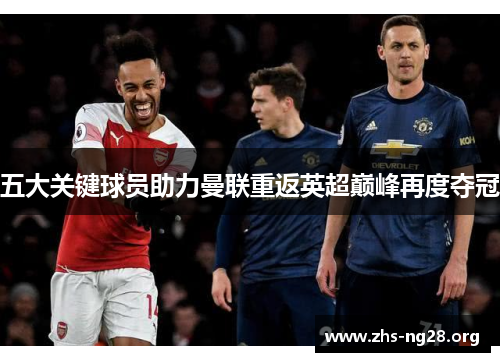 五大关键球员助力曼联重返英超巅峰再度夺冠 五大关键球员助力曼联重返英超巅峰再度夺冠