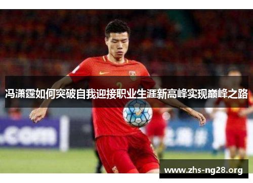 冯潇霆如何突破自我迎接职业生涯新高峰实现巅峰之路 冯潇霆如何突破自我迎接职业生涯新高峰实现巅峰之路