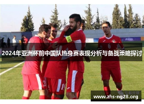 2024年亚洲杯前中国队热身赛表现分析与备战策略探讨 2024年亚洲杯前中国队热身赛表现分析与备战策略探讨