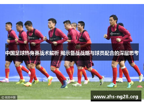中国足球热身赛战术解析 揭示备战战略与球员配合的深层思考 中国足球热身赛战术解析 揭示备战战略与球员配合的深层思考
