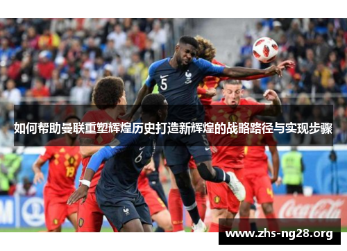 如何帮助曼联重塑辉煌历史打造新辉煌的战略路径与实现步骤 如何帮助曼联重塑辉煌历史打造新辉煌的战略路径与实现步骤