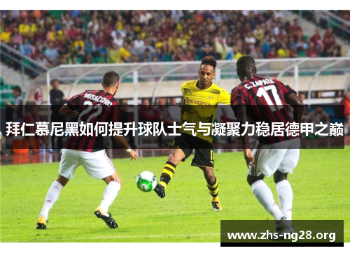 拜仁慕尼黑如何提升球队士气与凝聚力稳居德甲之巅