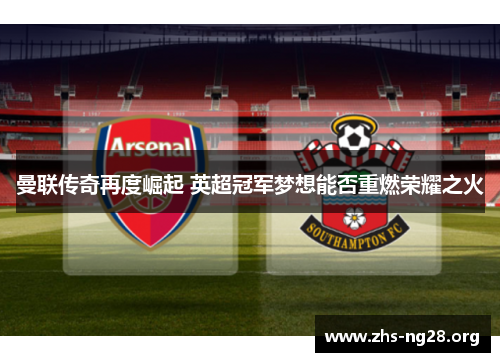 曼联传奇再度崛起 英超冠军梦想能否重燃荣耀之火 曼联传奇再度崛起 英超冠军梦想能否重燃荣耀之火