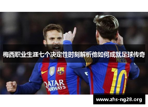 梅西职业生涯七个决定性时刻解析他如何成就足球传奇 梅西职业生涯七个决定性时刻解析他如何成就足球传奇