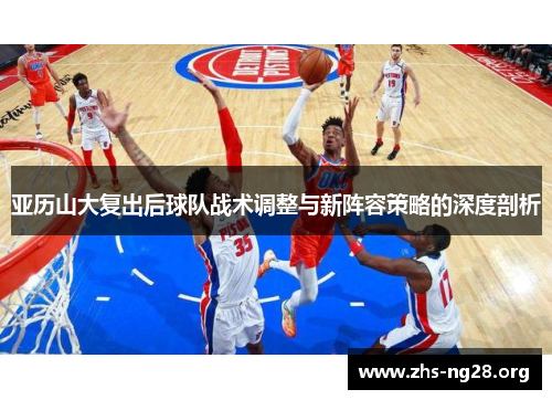亚历山大复出后球队战术调整与新阵容策略的深度剖析 亚历山大复出后球队战术调整与新阵容策略的深度剖析