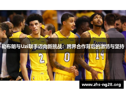 勒布朗与Uzi联手迈向新挑战:跨界合作背后的激情与坚持 勒布朗与Uzi联手迈向新挑战:跨界合作背后的激情与坚持