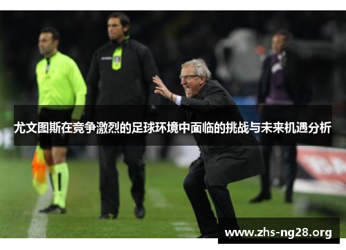 尤文图斯在竞争激烈的足球环境中面临的挑战与未来机遇分析 尤文图斯在竞争激烈的足球环境中面临的挑战与未来机遇分析