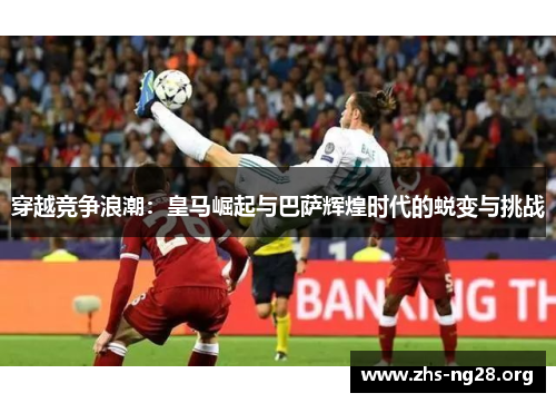 穿越竞争浪潮:皇马崛起与巴萨辉煌时代的蜕变与挑战 穿越竞争浪潮:皇马崛起与巴萨辉煌时代的蜕变与挑战