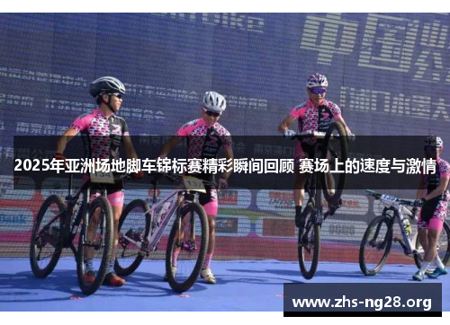 2025年亚洲场地脚车锦标赛精彩瞬间回顾 赛场上的速度与激情 2025年亚洲场地脚车锦标赛精彩瞬间回顾 赛场上的速度与激情