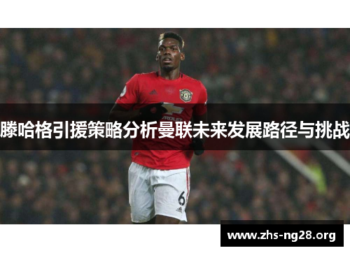 滕哈格引援策略分析曼联未来发展路径与挑战
