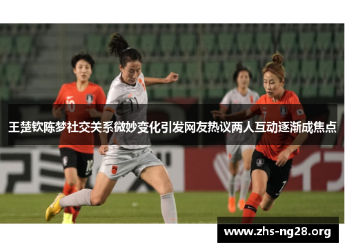 王楚钦陈梦社交关系微妙变化引发网友热议两人互动逐渐成焦点 王楚钦陈梦社交关系微妙变化引发网友热议两人互动逐渐成焦点