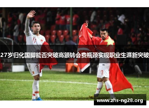 27岁归化国脚能否突破高额转会费瓶颈实现职业生涯新突破 27岁归化国脚能否突破高额转会费瓶颈实现职业生涯新突破