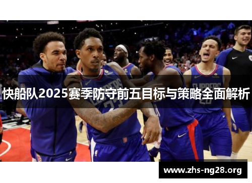 快船队2025赛季防守前五目标与策略全面解析 快船队2025赛季防守前五目标与策略全面解析