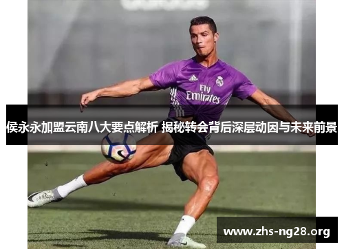 侯永永加盟云南八大要点解析 揭秘转会背后深层动因与未来前景 侯永永加盟云南八大要点解析 揭秘转会背后深层动因与未来前景