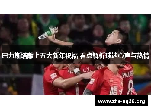 巴力斯塔献上五大新年祝福 看点解析球迷心声与热情 巴力斯塔献上五大新年祝福 看点解析球迷心声与热情