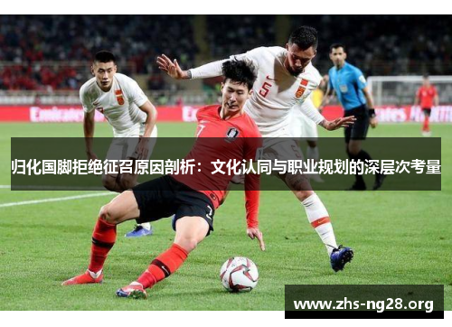 归化国脚拒绝征召原因剖析:文化认同与职业规划的深层次考量 归化国脚拒绝征召原因剖析:文化认同与职业规划的深层次考量