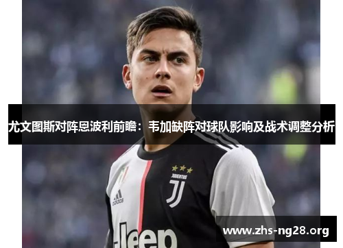 尤文图斯对阵恩波利前瞻:韦加缺阵对球队影响及战术调整分析 尤文图斯对阵恩波利前瞻:韦加缺阵对球队影响及战术调整分析