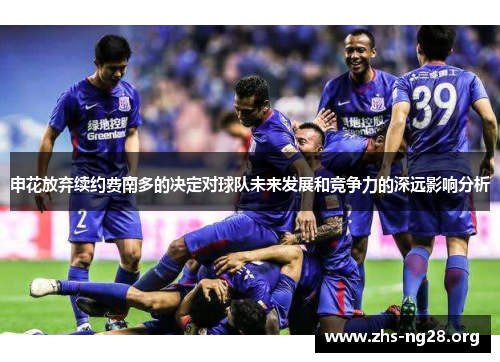 申花放弃续约费南多的决定对球队未来发展和竞争力的深远影响分析 申花放弃续约费南多的决定对球队未来发展和竞争力的深远影响分析