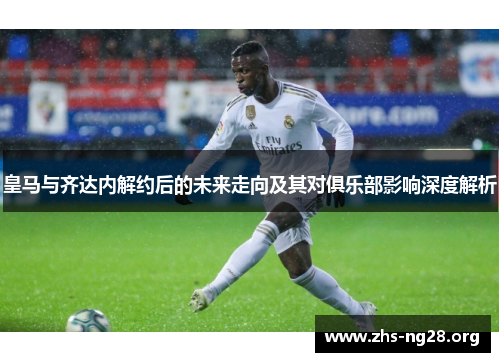 皇马与齐达内解约后的未来走向及其对俱乐部影响深度解析 皇马与齐达内解约后的未来走向及其对俱乐部影响深度解析