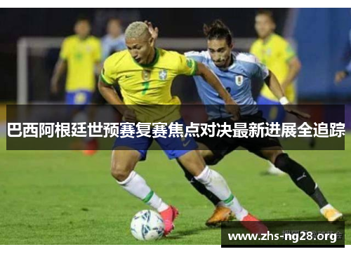 巴西阿根廷世预赛复赛焦点对决最新进展全追踪 巴西阿根廷世预赛复赛焦点对决最新进展全追踪