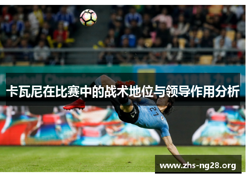 卡瓦尼在比赛中的战术地位与领导作用分析 卡瓦尼在比赛中的战术地位与领导作用分析