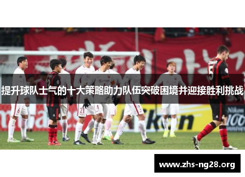 提升球队士气的十大策略助力队伍突破困境并迎接胜利挑战 提升球队士气的十大策略助力队伍突破困境并迎接胜利挑战
