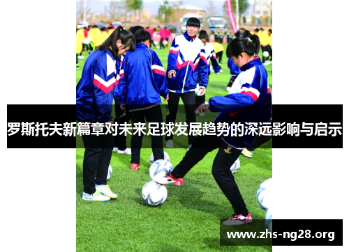 罗斯托夫新篇章对未来足球发展趋势的深远影响与启示 罗斯托夫新篇章对未来足球发展趋势的深远影响与启示