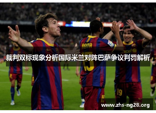 裁判双标现象分析国际米兰对阵巴萨争议判罚解析 裁判双标现象分析国际米兰对阵巴萨争议判罚解析