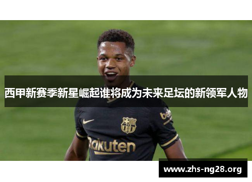 西甲新赛季新星崛起谁将成为未来足坛的新领军人物 西甲新赛季新星崛起谁将成为未来足坛的新领军人物