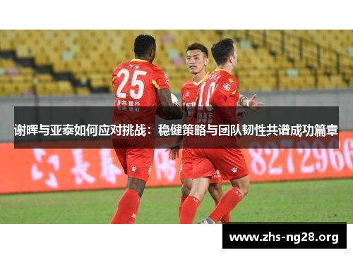 谢晖与亚泰如何应对挑战:稳健策略与团队韧性共谱成功篇章 谢晖与亚泰如何应对挑战:稳健策略与团队韧性共谱成功篇章