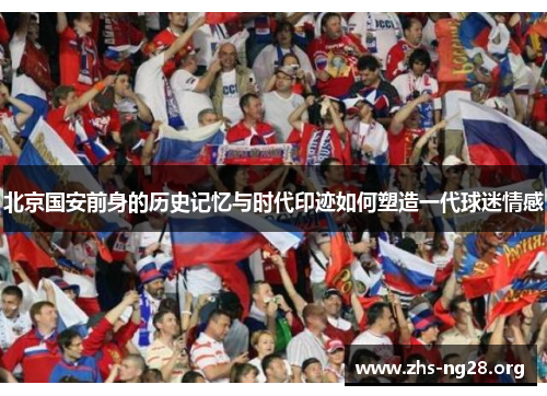 北京国安前身的历史记忆与时代印迹如何塑造一代球迷情感 北京国安前身的历史记忆与时代印迹如何塑造一代球迷情感