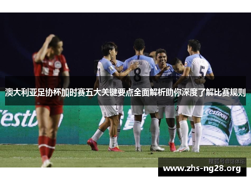 澳大利亚足协杯加时赛五大关键要点全面解析助你深度了解比赛规则